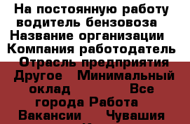 На постоянную работу водитель бензовоза › Название организации ­ Компания-работодатель › Отрасль предприятия ­ Другое › Минимальный оклад ­ 40 000 - Все города Работа » Вакансии   . Чувашия респ.,Канаш г.